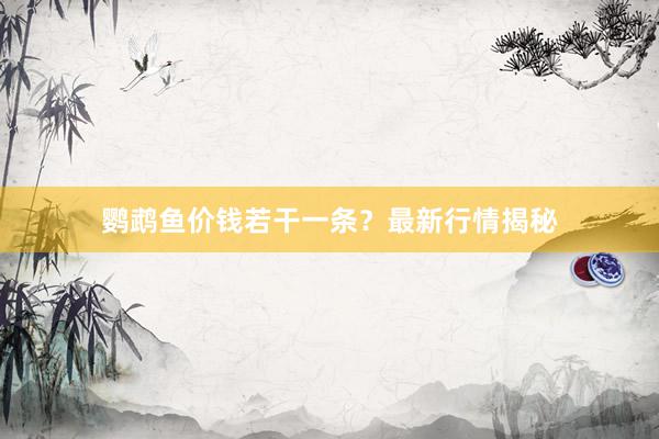 鹦鹉鱼价钱若干一条？最新行情揭秘