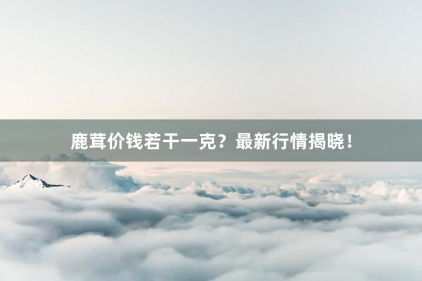 鹿茸价钱若干一克？最新行情揭晓！